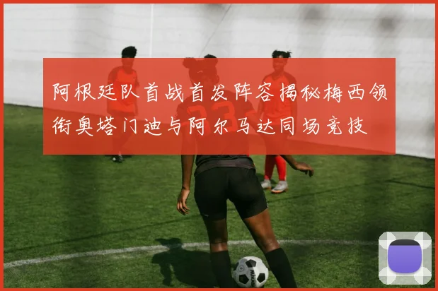 阿根廷队首战首发阵容揭秘梅西领衔奥塔门迪与阿尔马达同场竞技