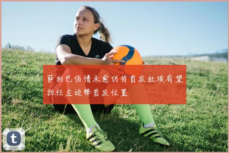 萨利巴伤情未愈仍将首发杜埃有望担任左边锋首发位置