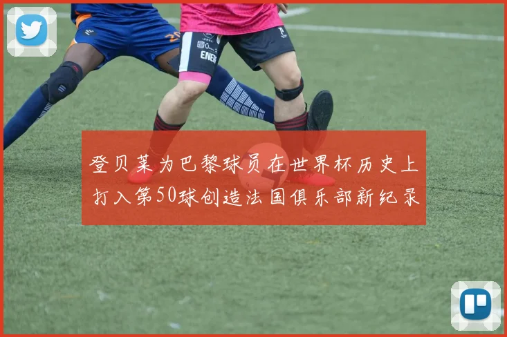 登贝莱为巴黎球员在世界杯历史上打入第50球创造法国俱乐部新纪录