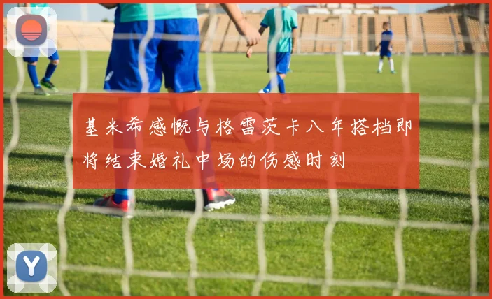 基米希感慨与格雷茨卡八年搭档即将结束婚礼中场的伤感时刻