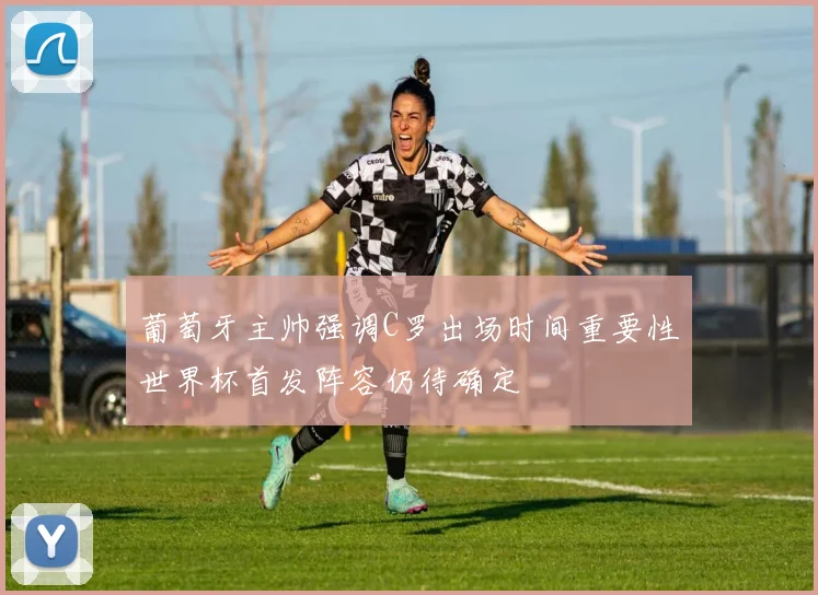 葡萄牙主帅强调C罗出场时间重要性世界杯首发阵容仍待确定