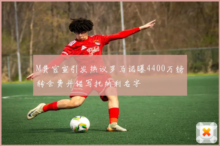 M费官宣引发热议罗马诺曝4400万镑转会费并错写托纳利名字