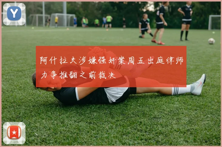 阿什拉夫涉嫌强奸案周五出庭律师力争推翻之前裁决