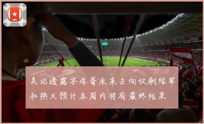 美记透露字母哥未来去向仅剩绿军和热火预计本周内将有最终结果