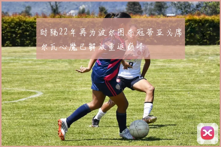 时隔22年再为波尔图夺冠蒂亚戈席尔瓦心魔已解放重返巅峰
