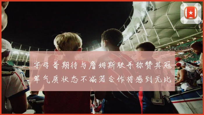 字母哥期待与詹姆斯联手称赞其冠军气质状态不减若合作将感到无比激动