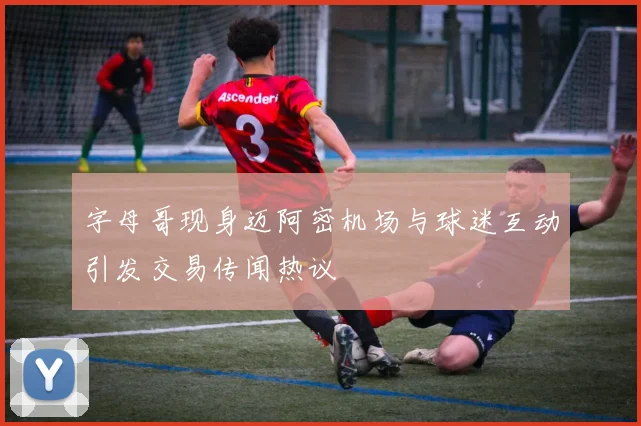字母哥现身迈阿密机场与球迷互动引发交易传闻热议