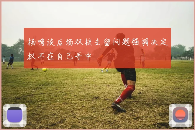 杨鸣谈后场双核去留问题强调决定权不在自己手中
