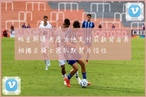 帕金斯曝老詹为他支付罚款背后真相揭示骑士团队默契与信任