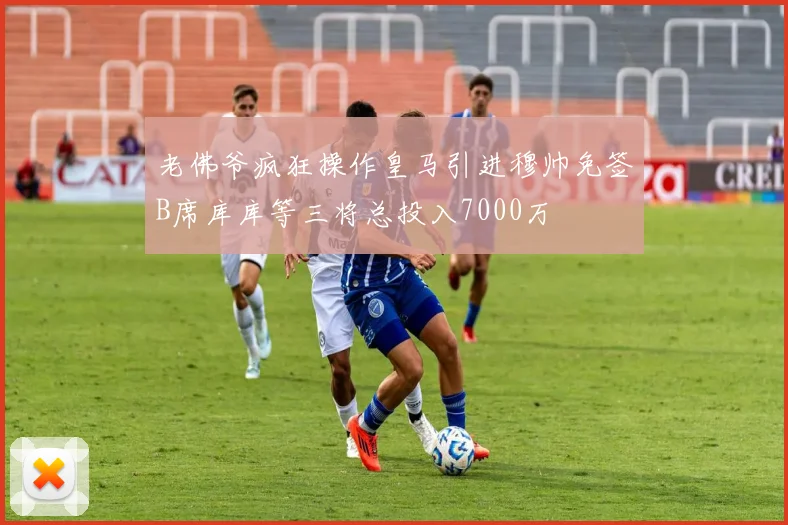 老佛爷疯狂操作皇马引进穆帅免签B席库库等三将总投入7000万