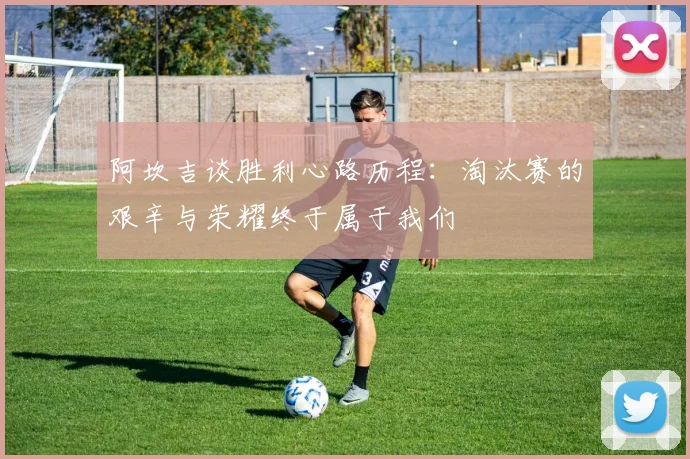 阿坎吉谈胜利心路历程：淘汰赛的艰辛与荣耀终于属于我们