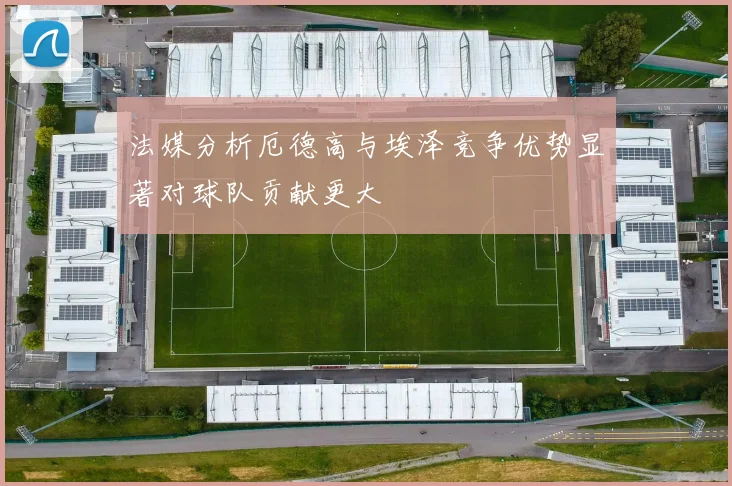 法媒分析厄德高与埃泽竞争优势显著对球队贡献更大