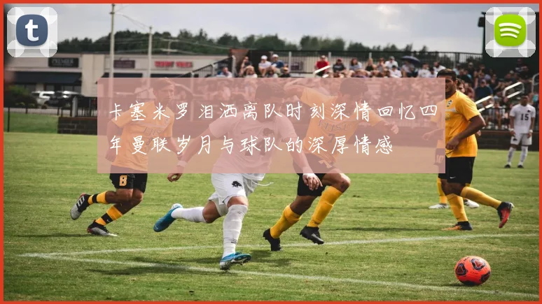 卡塞米罗泪洒离队时刻深情回忆四年曼联岁月与球队的深厚情感