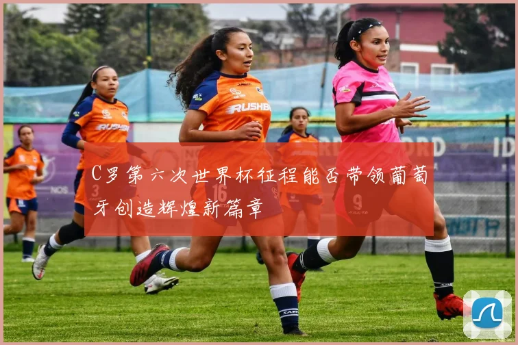 C罗第六次世界杯征程能否带领葡萄牙创造辉煌新篇章