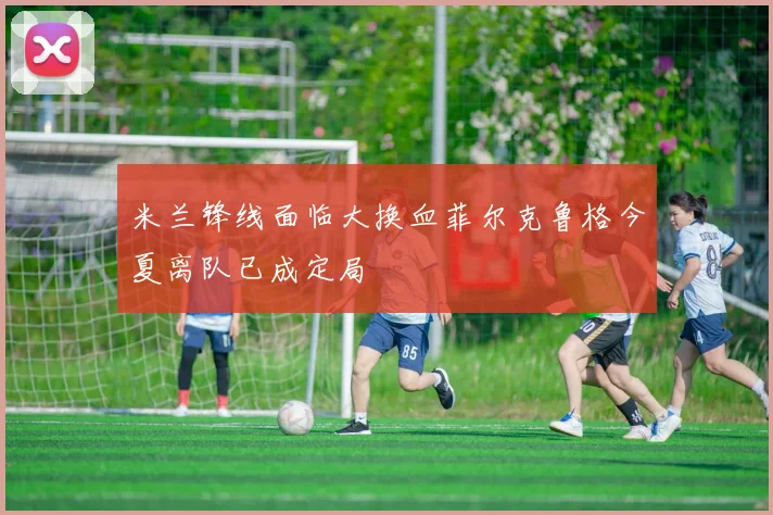 米兰锋线面临大换血菲尔克鲁格今夏离队已成定局
