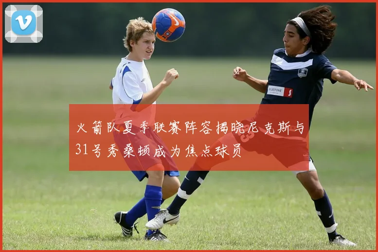 火箭队夏季联赛阵容揭晓尼克斯与31号秀桑顿成为焦点球员