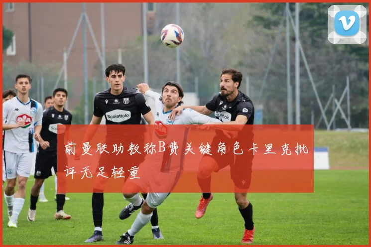 前曼联助教称B费关键角色卡里克批评无足轻重
