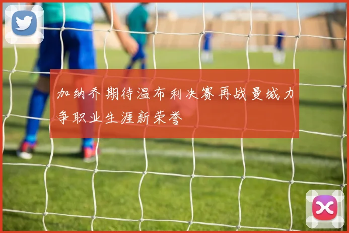 加纳乔期待温布利决赛再战曼城力争职业生涯新荣誉