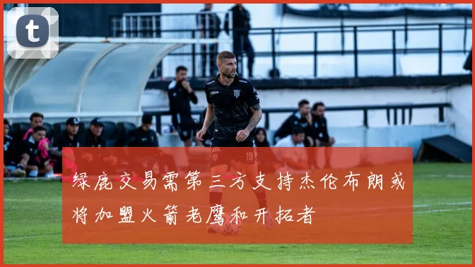 绿鹿交易需第三方支持杰伦布朗或将加盟火箭老鹰和开拓者