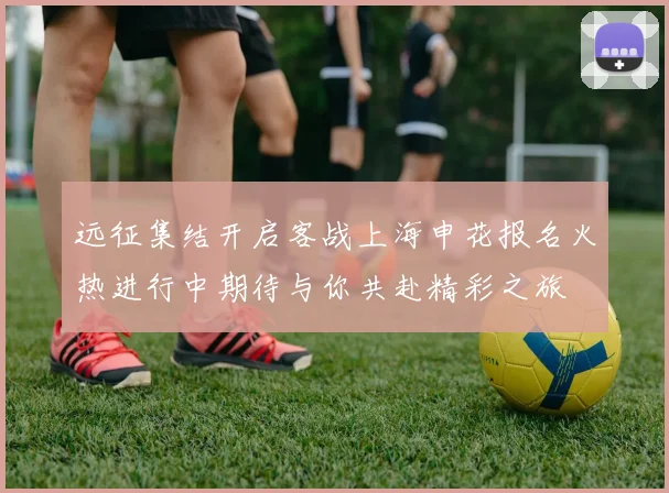远征集结开启客战上海申花报名火热进行中期待与你共赴精彩之旅