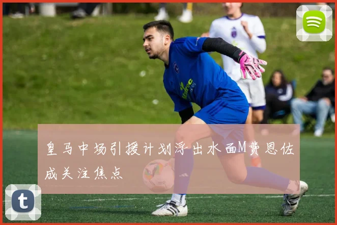 皇马中场引援计划浮出水面M费恩佐成关注焦点