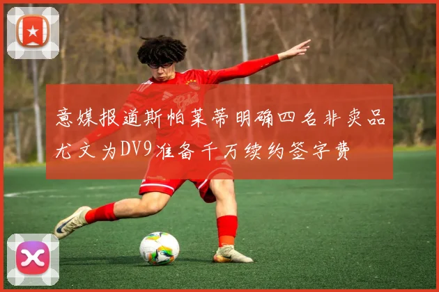 意媒报道斯帕莱蒂明确四名非卖品尤文为DV9准备千万续约签字费